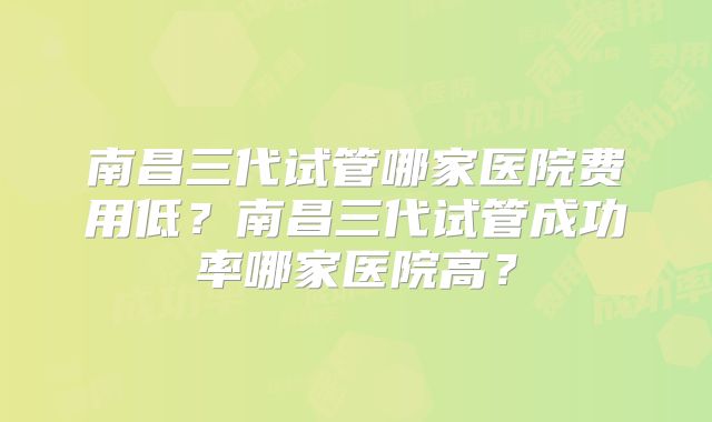 南昌三代试管哪家医院费用低？南昌三代试管成功率哪家医院高？