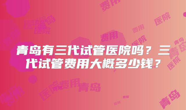 青岛有三代试管医院吗？三代试管费用大概多少钱？