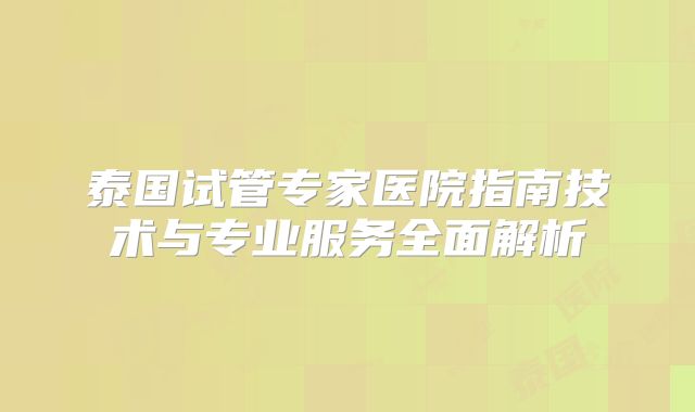 泰国试管专家医院指南技术与专业服务全面解析