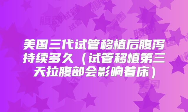 美国三代试管移植后腹泻持续多久（试管移植第三天拉腹部会影响着床）