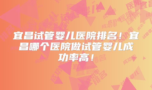 宜昌试管婴儿医院排名!宜昌哪个医院做试管婴儿成功率高!