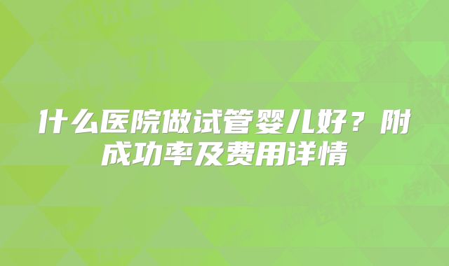什么医院做试管婴儿好？附成功率及费用详情