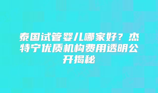 泰国试管婴儿哪家好？杰特宁优质机构费用透明公开揭秘