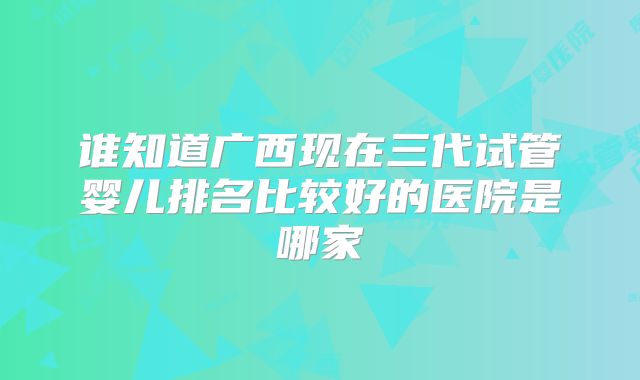 谁知道广西现在三代试管婴儿排名比较好的医院是哪家