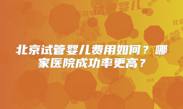 北京试管婴儿费用如何？哪家医院成功率更高？