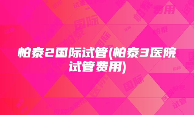 帕泰2国际试管(帕泰3医院试管费用)