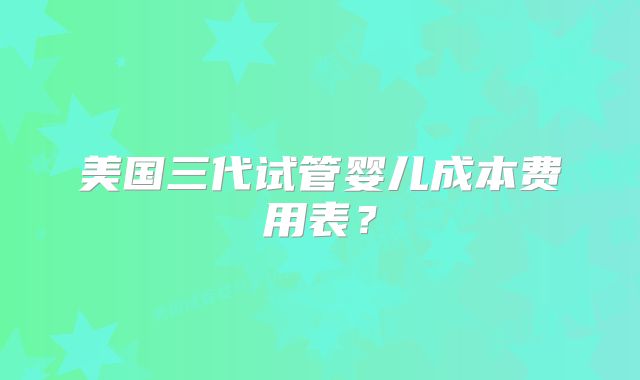 美国三代试管婴儿成本费用表？