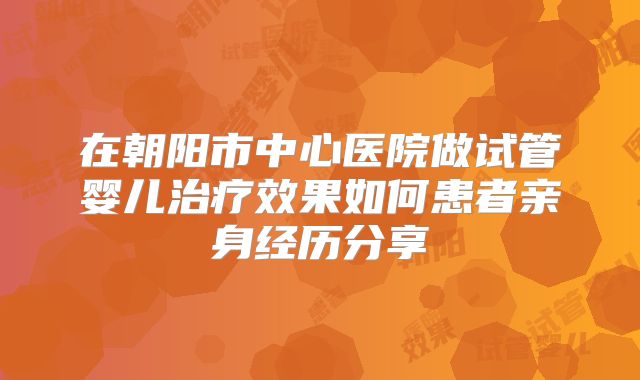 在朝阳市中心医院做试管婴儿治疗效果如何患者亲身经历分享