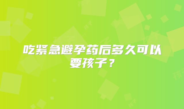 吃紧急避孕药后多久可以要孩子？