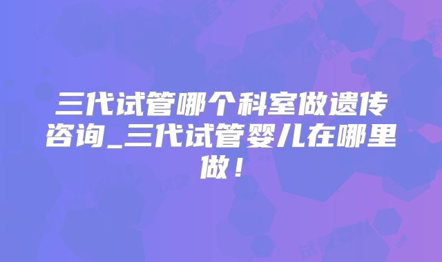 三代试管哪个科室做遗传咨询_三代试管婴儿在哪里做！