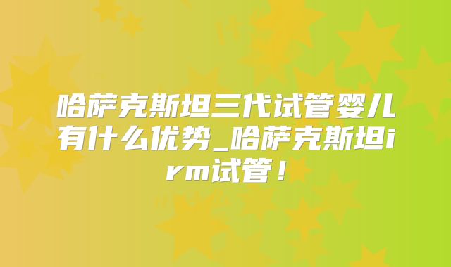 哈萨克斯坦三代试管婴儿有什么优势_哈萨克斯坦irm试管！