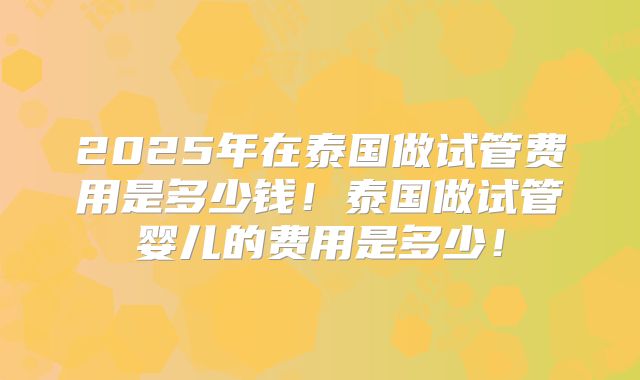 2025年在泰国做试管费用是多少钱！泰国做试管婴儿的费用是多少！