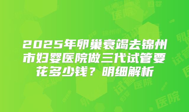 2025年卵巢衰竭去锦州市妇婴医院做三代试管要花多少钱？明细解析