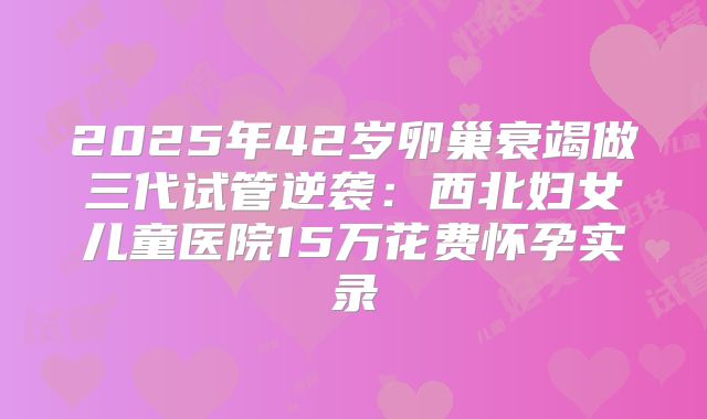 2025年42岁卵巢衰竭做三代试管逆袭:西北妇女儿童医院15万花费怀孕实录