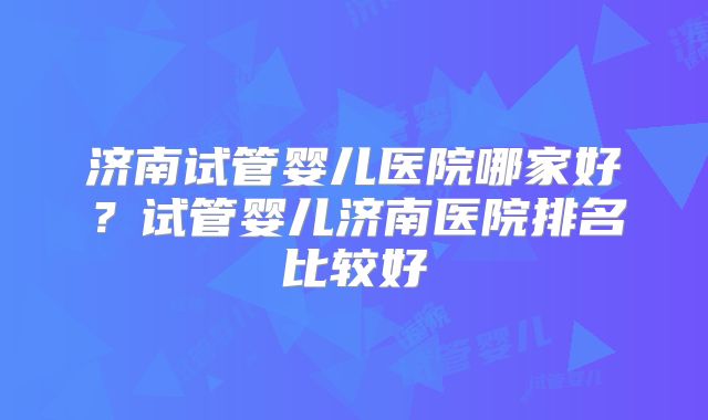 济南试管婴儿医院哪家好？试管婴儿济南医院排名比较好