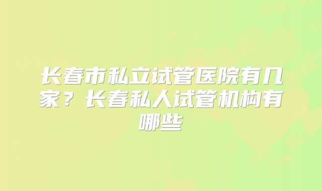 长春市私立试管医院有几家？长春私人试管机构有哪些