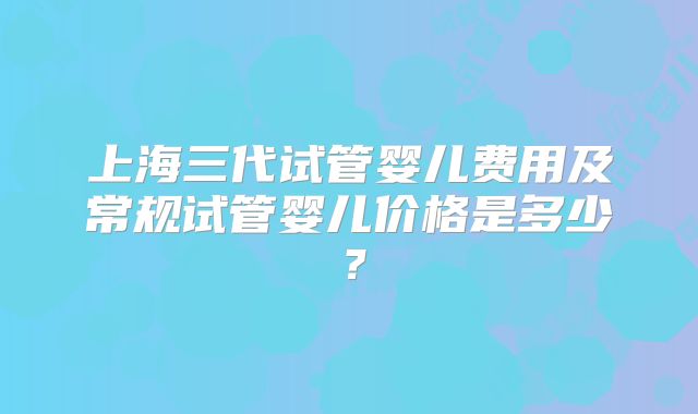 上海三代试管婴儿费用及常规试管婴儿价格是多少？