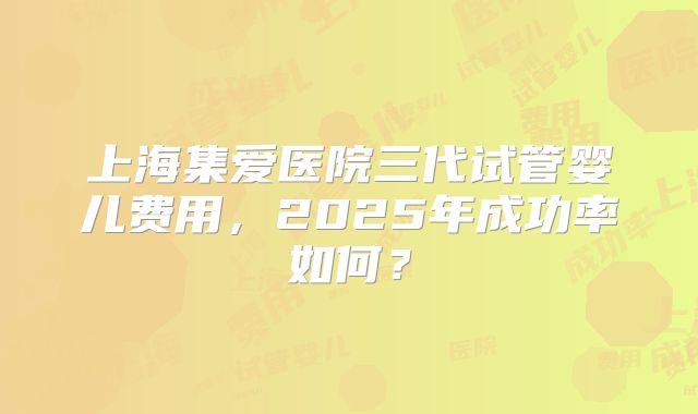 上海集爱医院三代试管婴儿费用,2025年成功率如何?