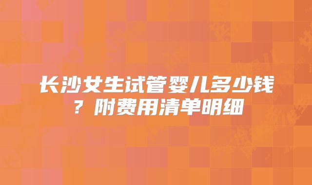 长沙女生试管婴儿多少钱？附费用清单明细