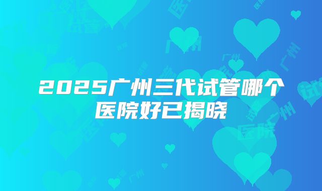 2025广州三代试管哪个医院好已揭晓