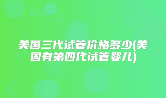 美国三代试管价格多少(美国有第四代试管婴儿)