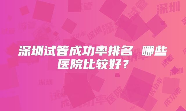 深圳试管成功率排名 哪些医院比较好？