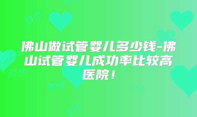 佛山做试管婴儿多少钱-佛山试管婴儿成功率比较高医院！