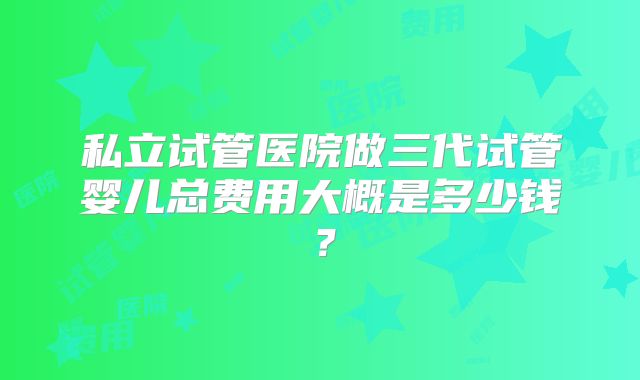 私立试管医院做三代试管婴儿总费用大概是多少钱？