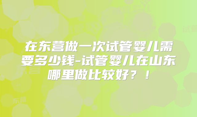 在东营做一次试管婴儿需要多少钱-试管婴儿在山东哪里做比较好？！