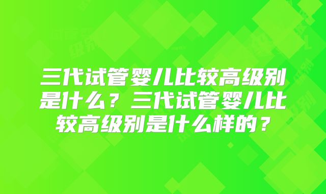 三代试管婴儿比较高级别是什么？三代试管婴儿比较高级别是什么样的？