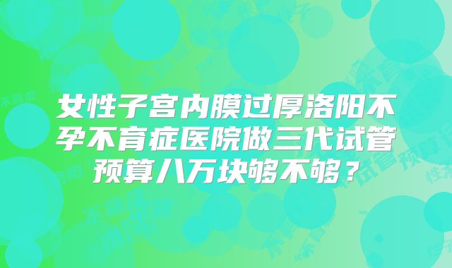 女性子宫内膜过厚洛阳不孕不育症医院做三代试管预算八万块够不够？