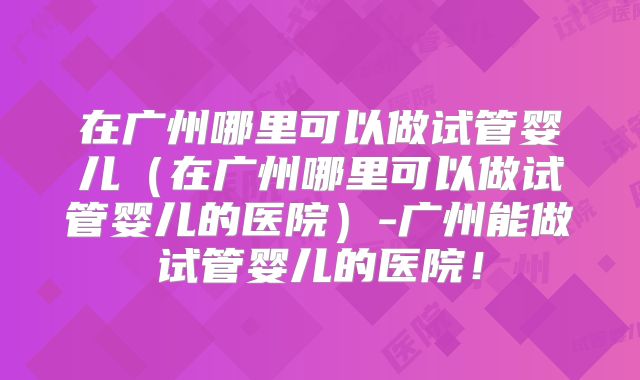 在广州哪里可以做试管婴儿（在广州哪里可以做试管婴儿的医院）-广州能做试管婴儿的医院！