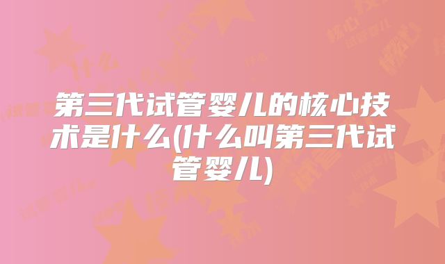 第三代试管婴儿的核心技术是什么(什么叫第三代试管婴儿)