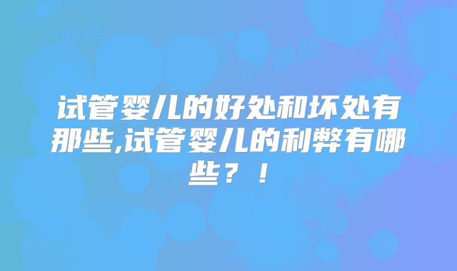 试管婴儿的好处和坏处有那些,试管婴儿的利弊有哪些？！
