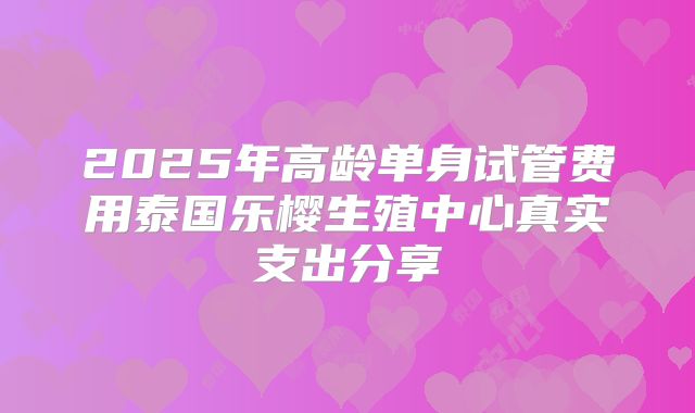 2025年高龄单身试管费用泰国乐樱生殖中心真实支出分享