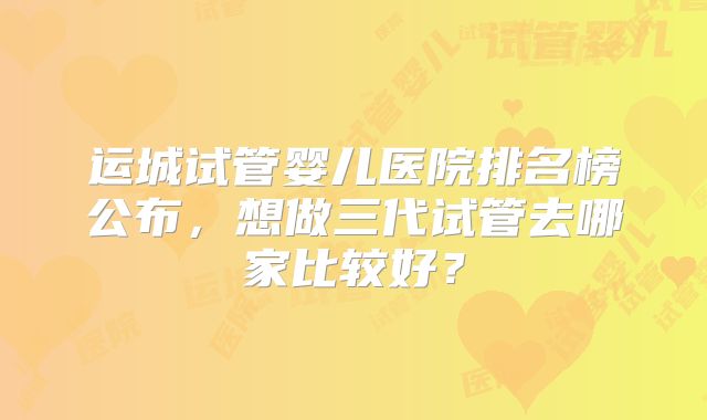 运城试管婴儿医院排名榜公布,想做三代试管去哪家比较好?