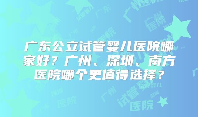 广东公立试管婴儿医院哪家好？广州、深圳、南方医院哪个更值得选择？