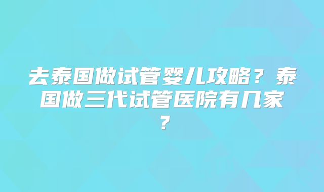 去泰国做试管婴儿攻略？泰国做三代试管医院有几家？