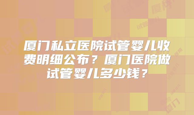 厦门私立医院试管婴儿收费明细公布？厦门医院做试管婴儿多少钱？
