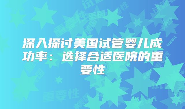 深入探讨美国试管婴儿成功率：选择合适医院的重要性