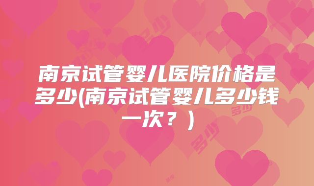 南京试管婴儿医院价格是多少(南京试管婴儿多少钱一次？)
