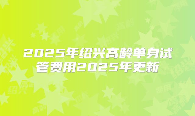 2025年绍兴高龄单身试管费用2025年更新