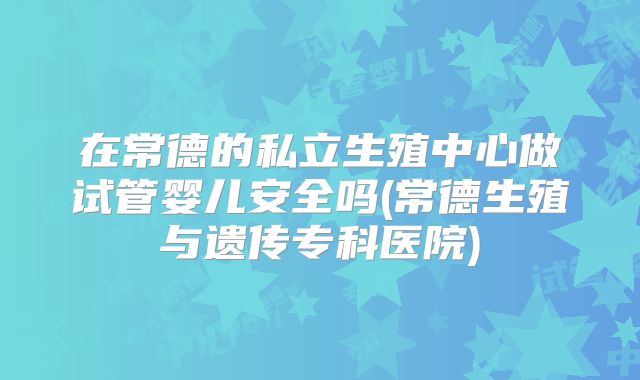 在常德的私立生殖中心做试管婴儿安全吗(常德生殖与遗传专科医院)