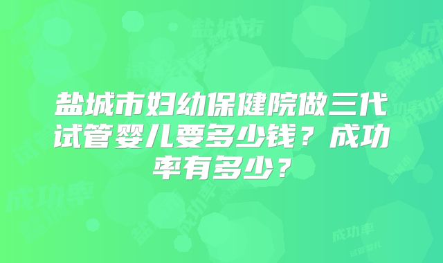 盐城市妇幼保健院做三代试管婴儿要多少钱?成功率有多少?