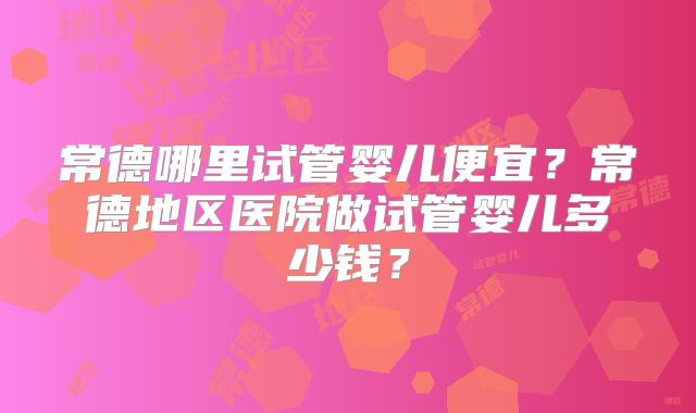常德哪里试管婴儿便宜？常德地区医院做试管婴儿多少钱？
