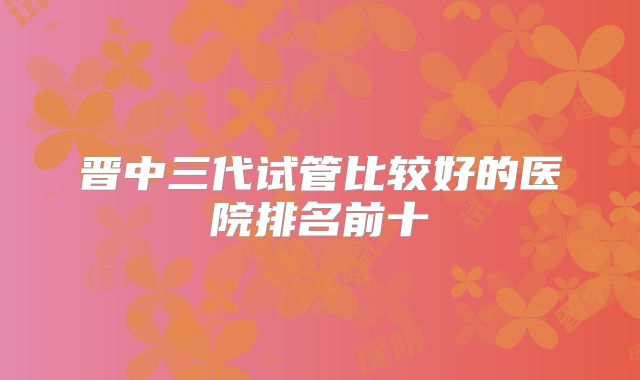晋中三代试管比较好的医院排名前十