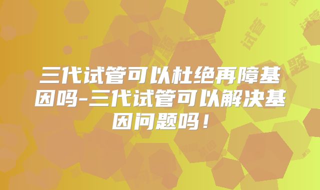 三代试管可以杜绝再障基因吗-三代试管可以解决基因问题吗!