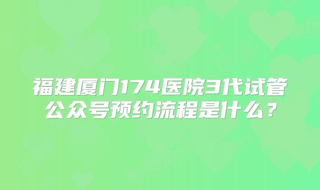 福建厦门174医院3代试管公众号预约流程是什么？