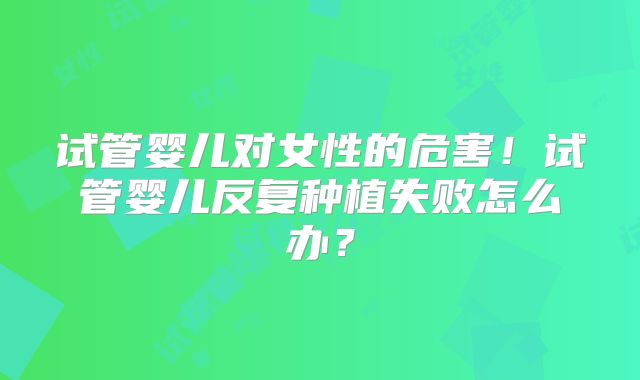 试管婴儿对女性的危害！试管婴儿反复种植失败怎么办？