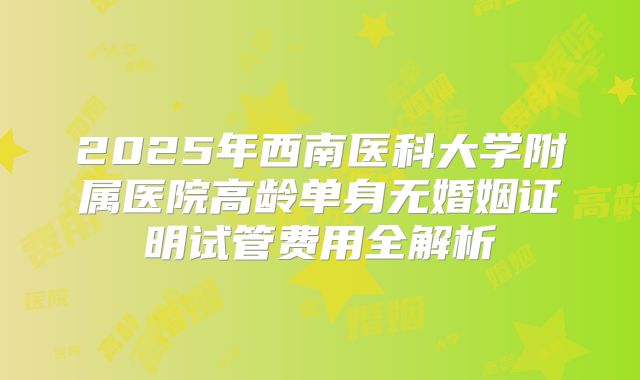 2025年西南医科大学附属医院高龄单身无婚姻证明试管费用全解析